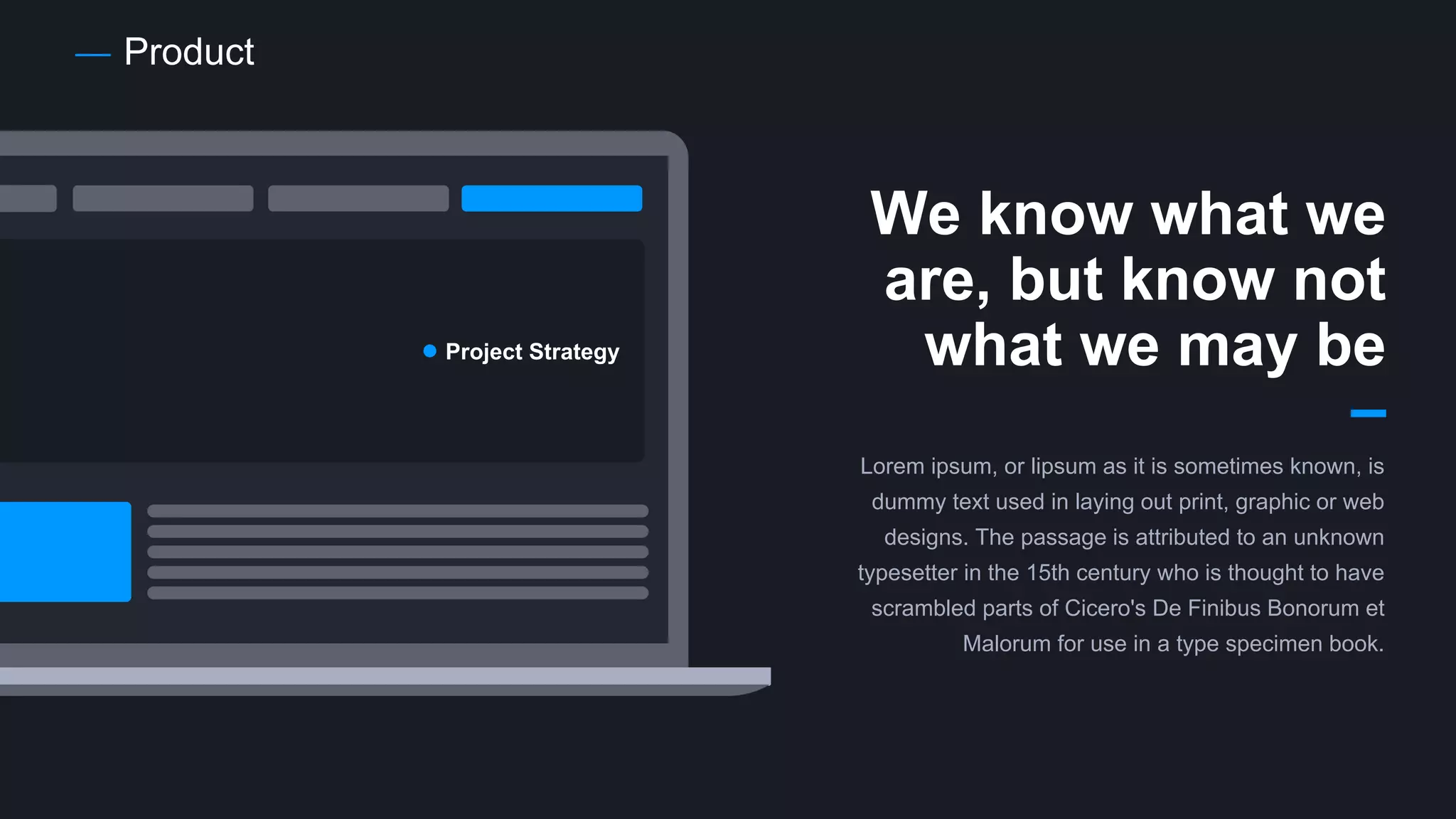 Product
We know what we
are, but know not
what we may be
Lorem ipsum, or lipsum as it is sometimes known, is
dummy text used in laying out print, graphic or web
designs. The passage is attributed to an unknown
typesetter in the 15th century who is thought to have
scrambled parts of Cicero's De Finibus Bonorum et
Malorum for use in a type specimen book.
Project Strategy
 