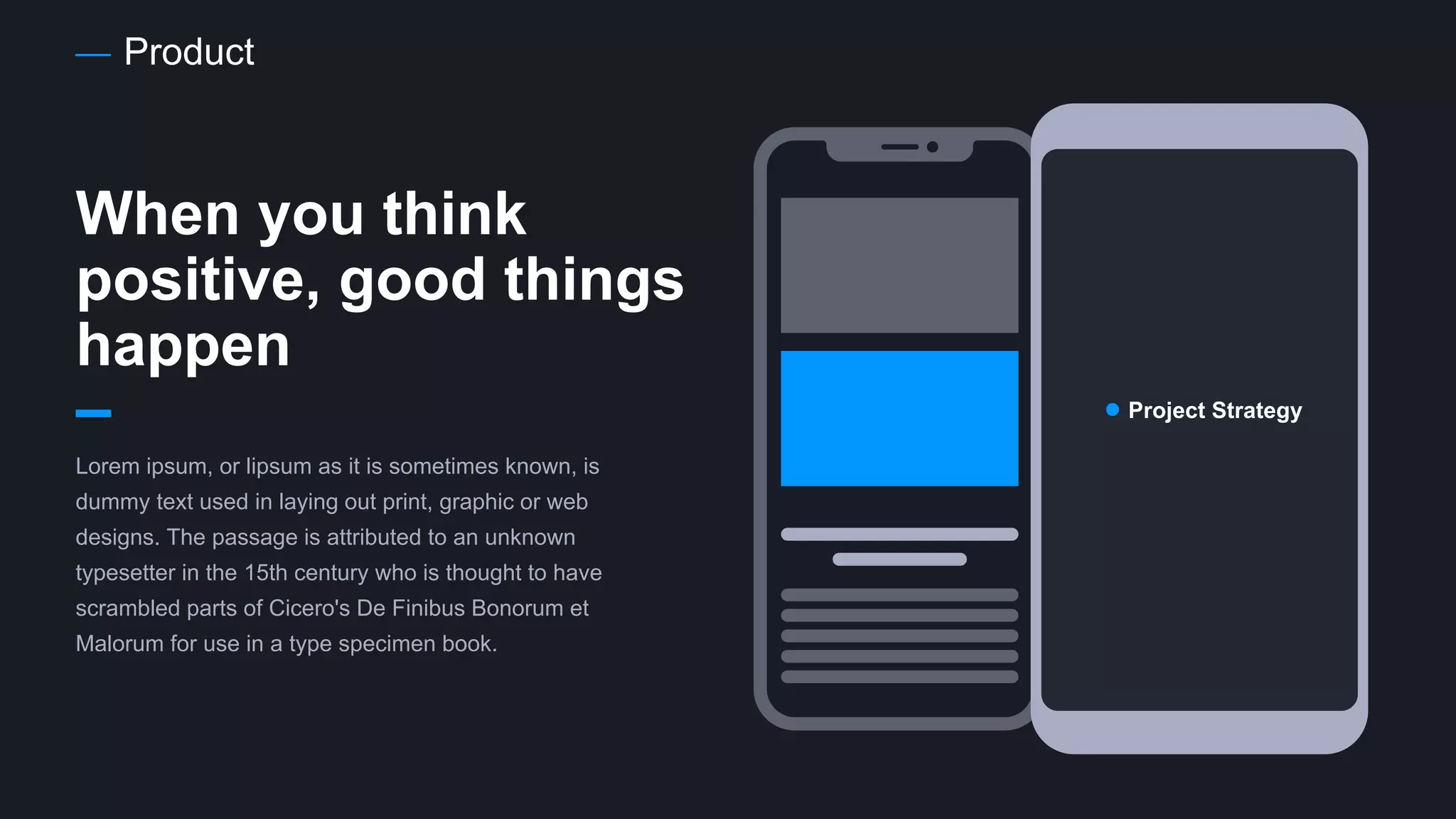 Product
When you think
positive, good things
happen
Lorem ipsum, or lipsum as it is sometimes known, is
dummy text used in laying out print, graphic or web
designs. The passage is attributed to an unknown
typesetter in the 15th century who is thought to have
scrambled parts of Cicero's De Finibus Bonorum et
Malorum for use in a type specimen book.
Project Strategy
 