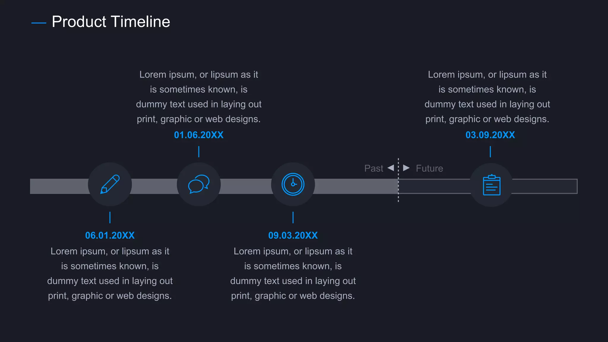 Product Timeline
Past Future
Lorem ipsum, or lipsum as it
is sometimes known, is
dummy text used in laying out
print, graphic or web designs.
Lorem ipsum, or lipsum as it
is sometimes known, is
dummy text used in laying out
print, graphic or web designs.
Lorem ipsum, or lipsum as it
is sometimes known, is
dummy text used in laying out
print, graphic or web designs.
Lorem ipsum, or lipsum as it
is sometimes known, is
dummy text used in laying out
print, graphic or web designs.
01.06.20XX 03.09.20XX
06.01.20XX 09.03.20XX
 