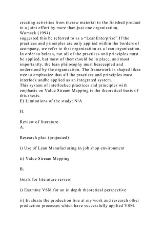 creating activities from theraw material to the finished product
in a joint effort by more than just one organization,
Womack (1994)
suggested this be referred to as a “LeanEnterprise”.If the
practices and principles are only applied within the borders of
acompany, we refer to that organization as a lean organization.
In order to belean, not all of the practices and principles must
be applied, but most of themshould be in place, and most
importantly, the lean philosophy must beaccepted and
understood by the organization. The framework is shaped likea
tree to emphasize that all the practices and principles must
interlock andbe applied as an integrated system.
This system of interlocked practices and principles with
emphasis on Value Stream Mapping is the theoretical basis of
this thesis.
E) Limitations of the study: N/A
II.
Review of literature
A.
Research plan (projected)
i) Use of Lean Manufacturing in job shop environment
ii) Value Stream Mapping
B.
Goals for literature review
i) Examine VSM for an in depth theoretical perspective
ii) Evaluate the production line at my work and research other
production processes which have successfully applied VSM.
 
