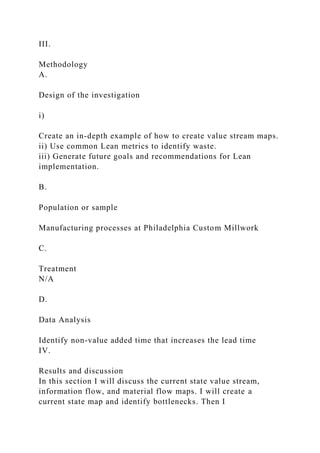 III.
Methodology
A.
Design of the investigation
i)
Create an in-depth example of how to create value stream maps.
ii) Use common Lean metrics to identify waste.
iii) Generate future goals and recommendations for Lean
implementation.
B.
Population or sample
Manufacturing processes at Philadelphia Custom Millwork
C.
Treatment
N/A
D.
Data Analysis
Identify non-value added time that increases the lead time
IV.
Results and discussion
In this section I will discuss the current state value stream,
information flow, and material flow maps. I will create a
current state map and identify bottlenecks. Then I
 