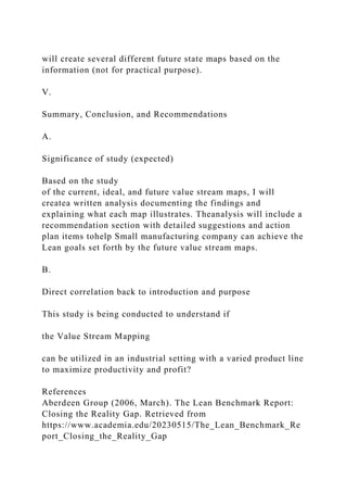 will create several different future state maps based on the
information (not for practical purpose).
V.
Summary, Conclusion, and Recommendations
A.
Significance of study (expected)
Based on the study
of the current, ideal, and future value stream maps, I will
createa written analysis documenting the findings and
explaining what each map illustrates. Theanalysis will include a
recommendation section with detailed suggestions and action
plan items tohelp Small manufacturing company can achieve the
Lean goals set forth by the future value stream maps.
B.
Direct correlation back to introduction and purpose
This study is being conducted to understand if
the Value Stream Mapping
can be utilized in an industrial setting with a varied product line
to maximize productivity and profit?
References
Aberdeen Group (2006, March). The Lean Benchmark Report:
Closing the Reality Gap. Retrieved from
https://www.academia.edu/20230515/The_Lean_Benchmark_Re
port_Closing_the_Reality_Gap
 