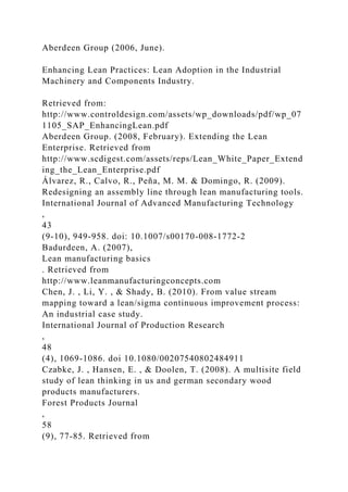 Aberdeen Group (2006, June).
Enhancing Lean Practices: Lean Adoption in the Industrial
Machinery and Components Industry.
Retrieved from:
http://www.controldesign.com/assets/wp_downloads/pdf/wp_07
1105_SAP_EnhancingLean.pdf
Aberdeen Group. (2008, February). Extending the Lean
Enterprise. Retrieved from
http://www.scdigest.com/assets/reps/Lean_White_Paper_Extend
ing_the_Lean_Enterprise.pdf
Álvarez, R., Calvo, R., Peña, M. M. & Domingo, R. (2009).
Redesigning an assembly line through lean manufacturing tools.
International Journal of Advanced Manufacturing Technology
,
43
(9-10), 949-958. doi: 10.1007/s00170-008-1772-2
Badurdeen, A. (2007),
Lean manufacturing basics
. Retrieved from
http://www.leanmanufacturingconcepts.com
Chen, J. , Li, Y. , & Shady, B. (2010). From value stream
mapping toward a lean/sigma continuous improvement process:
An industrial case study.
International Journal of Production Research
,
48
(4), 1069-1086. doi 10.1080/00207540802484911
Czabke, J. , Hansen, E. , & Doolen, T. (2008). A multisite field
study of lean thinking in us and german secondary wood
products manufacturers.
Forest Products Journal
,
58
(9), 77-85. Retrieved from
 
