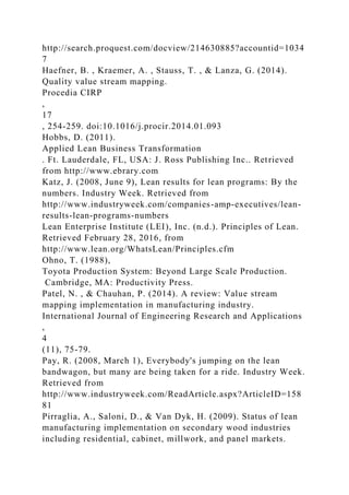http://search.proquest.com/docview/214630885?accountid=1034
7
Haefner, B. , Kraemer, A. , Stauss, T. , & Lanza, G. (2014).
Quality value stream mapping.
Procedia CIRP
,
17
, 254-259. doi:10.1016/j.procir.2014.01.093
Hobbs, D. (2011).
Applied Lean Business Transformation
. Ft. Lauderdale, FL, USA: J. Ross Publishing Inc.. Retrieved
from http://www.ebrary.com
Katz, J. (2008, June 9), Lean results for lean programs: By the
numbers. Industry Week. Retrieved from
http://www.industryweek.com/companies-amp-executives/lean-
results-lean-programs-numbers
Lean Enterprise Institute (LEI), Inc. (n.d.). Principles of Lean.
Retrieved February 28, 2016, from
http://www.lean.org/WhatsLean/Principles.cfm
Ohno, T. (1988),
Toyota Production System: Beyond Large Scale Production.
Cambridge, MA: Productivity Press.
Patel, N. , & Chauhan, P. (2014). A review: Value stream
mapping implementation in manufacturing industry.
International Journal of Engineering Research and Applications
,
4
(11), 75-79.
Pay, R. (2008, March 1), Everybody's jumping on the lean
bandwagon, but many are being taken for a ride. Industry Week.
Retrieved from
http://www.industryweek.com/ReadArticle.aspx?ArticleID=158
81
Pirraglia, A., Saloni, D., & Van Dyk, H. (2009). Status of lean
manufacturing implementation on secondary wood industries
including residential, cabinet, millwork, and panel markets.
 