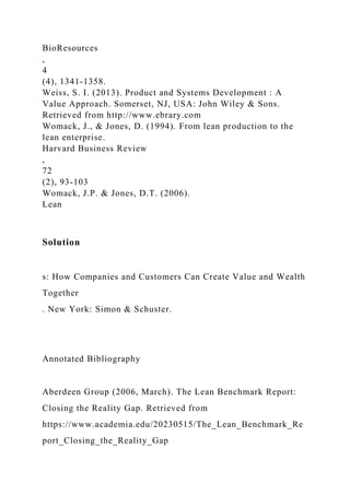 BioResources
,
4
(4), 1341-1358.
Weiss, S. I. (2013). Product and Systems Development : A
Value Approach. Somerset, NJ, USA: John Wiley & Sons.
Retrieved from http://www.ebrary.com
Womack, J., & Jones, D. (1994). From lean production to the
lean enterprise.
Harvard Business Review
,
72
(2), 93-103
Womack, J.P. & Jones, D.T. (2006).
Lean
Solution
s: How Companies and Customers Can Create Value and Wealth
Together
. New York: Simon & Schuster.
Annotated Bibliography
Aberdeen Group (2006, March). The Lean Benchmark Report:
Closing the Reality Gap. Retrieved from
https://www.academia.edu/20230515/The_Lean_Benchmark_Re
port_Closing_the_Reality_Gap
 