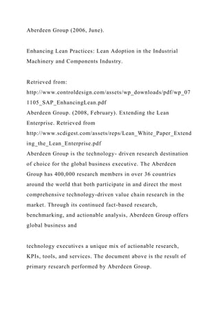 Aberdeen Group (2006, June).
Enhancing Lean Practices: Lean Adoption in the Industrial
Machinery and Components Industry.
Retrieved from:
http://www.controldesign.com/assets/wp_downloads/pdf/wp_07
1105_SAP_EnhancingLean.pdf
Aberdeen Group. (2008, February). Extending the Lean
Enterprise. Retrieved from
http://www.scdigest.com/assets/reps/Lean_White_Paper_Extend
ing_the_Lean_Enterprise.pdf
Aberdeen Group is the technology- driven research destination
of choice for the global business executive. The Aberdeen
Group has 400,000 research members in over 36 countries
around the world that both participate in and direct the most
comprehensive technology-driven value chain research in the
market. Through its continued fact-based research,
benchmarking, and actionable analysis, Aberdeen Group offers
global business and
technology executives a unique mix of actionable research,
KPIs, tools, and services. The document above is the result of
primary research performed by Aberdeen Group.
 
