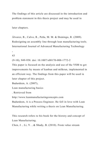 The findings of this article are discussed in the introduction and
problem statement in this thesis project and may be used in
later chapters.
Álvarez, R., Calvo, R., Peña, M. M. & Domingo, R. (2009).
Redesigning an assembly line through lean manufacturing tools.
International Journal of Advanced Manufacturing Technology
,
43
(9-10), 949-958. doi: 10.1007/s00170-008-1772-2
This paper is focused on the analysis and use of the VSM to get
improvements by means of kanban and milkrun, implemented in
an efficient way. The findings from this paper will be used in
later chapter of this project.
Badurdeen, A. (2007),
Lean manufacturing basics
. Retrieved from
http://www.leanmanufacturingconcepts.com
Badurdeen, A is a Process Engineer. He fell in love with Lean
Manufacturing while writing a thesis on Lean Manufacturing.
This research refers to his book for the history and concept of
Lean Manufacturing.
Chen, J. , Li, Y. , & Shady, B. (2010). From value stream
 