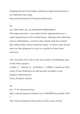 mapping toward a lean/sigma continuous improvement process:
An industrial case study.
International Journal of Production Research
,
48
(4), 1069-1086. doi 10.1080/00207540802484911
This paper presents a case study of lean implementation at a
small manufacturer in the United States. Starting with collecting
process information, a current value-stream map was created
that reflected the current operation status. A future value stream
map was then proposed to serve as a guide for future lean
activities.
The researcher will refer to this case study in methodology part
of this thesis project.
Czabke, J. , Hansen, E. , & Doolen, T. (2008). A multisite field
study of lean thinking in us and german secondary wood
products manufacturers.
Forest Products Journal
,
58
(9), 77-85. Retrieved from
http://search.proquest.com/docview/214630885?accountid=1034
7
This study documents field studies of four cases of lean
 