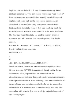 implementations in both U.S. and German secondary wood
products companies. Two companies considered "lean leaders"
from each country were studied to identify the challenges of
implementation as well as the subsequent successes. An
embedded, multiple-case Study design method was used.
Findings from the study suggest that lean thinking can help
secondary wood products manufacturers to be more profitable.
The findings from this study are used to support problem
statement and will be used in a later chapter of this thesis
project.
Haefner, B. , Kraemer, A. , Stauss, T. , & Lanza, G. (2014).
Quality value stream mapping.
Procedia CIRP
,
17
, 254-259. doi:10.1016/j.procir.2014.01.093
in this article an innovative approach called Quality Value
Stream Mapping (QVSM) is presented. Based on the design
elements of VSM, it provides a suitable tool for the
visualization, analysis and design of quality assurance measures
within process chains in manufacturing. The implementation of
the developed approach is exemplarily shown for a complex
value chain of a manufacturer in the electronic industry. The
researcher will refer to this case study in methodology part of
this thesis project.
 