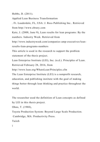 Hobbs, D. (2011).
Applied Lean Business Transformation
. Ft. Lauderdale, FL, USA: J. Ross Publishing Inc.. Retrieved
from http://www.ebrary.com
Katz, J. (2008, June 9), Lean results for lean programs: By the
numbers. Industry Week. Retrieved from
http://www.industryweek.com/companies-amp-executives/lean-
results-lean-programs-numbers
This article is used in the research to support the problem
statement of the thesis project.
Lean Enterprise Institute (LEI), Inc. (n.d.). Principles of Lean.
Retrieved February 28, 2016, from
http://www.lean.org/WhatsLean/Principles.cfm
The Lean Enterprise Institute (LEI) is a nonprofit research,
education, and publishing institute with the goal of making
things better through lean thinking and practice throughout the
world.
The researcher used the definition of Lean concepts as defined
by LEI in this thesis project.
Ohno, T. (1988),
Toyota Production System: Beyond Large Scale Production.
Cambridge, MA: Productivity Press.
Taiich
i
 