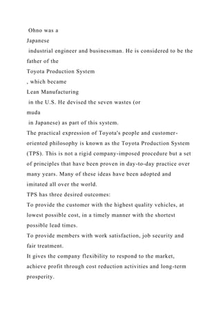 Ohno was a
Japanese
industrial engineer and businessman. He is considered to be the
father of the
Toyota Production System
, which became
Lean Manufacturing
in the U.S. He devised the seven wastes (or
muda
in Japanese) as part of this system.
The practical expression of Toyota's people and customer-
oriented philosophy is known as the Toyota Production System
(TPS). This is not a rigid company-imposed procedure but a set
of principles that have been proven in day-to-day practice over
many years. Many of these ideas have been adopted and
imitated all over the world.
TPS has three desired outcomes:
To provide the customer with the highest quality vehicles, at
lowest possible cost, in a timely manner with the shortest
possible lead times.
To provide members with work satisfaction, job security and
fair treatment.
It gives the company flexibility to respond to the market,
achieve profit through cost reduction activities and long-term
prosperity.
 