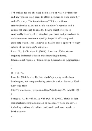 TPS strives for the absolute elimination of waste, overburden
and unevenness in all areas to allow members to work smoothly
and efficiently. The foundations of TPS are built on
standardisation to ensure a safe method of operation and a
consistent approach to quality. Toyota members seek to
continually improve their standard processes and procedures in
order to ensure maximum quality, improve efficiency and
eliminate waste. This is known as kaizen and is applied to every
sphere of the company's activities.
Patel, N. , & Chauhan, P. (2014). A review: Value stream
mapping implementation in manufacturing industry.
International Journal of Engineering Research and Applications
,
4
(11), 75-79.
Pay, R. (2008, March 1), Everybody's jumping on the lean
bandwagon, but many are being taken for a ride. Industry Week.
Retrieved from
http://www.industryweek.com/ReadArticle.aspx?ArticleID=158
81
Pirraglia, A., Saloni, D., & Van Dyk, H. (2009). Status of lean
manufacturing implementation on secondary wood industries
including residential, cabinet, millwork, and panel markets.
BioResources
,
 