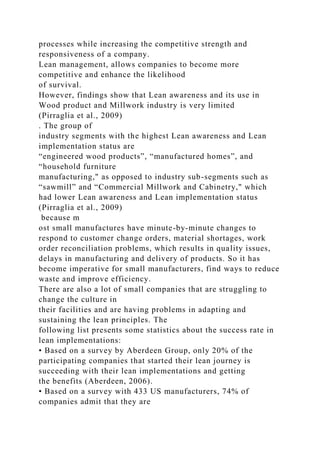 processes while increasing the competitive strength and
responsiveness of a company.
Lean management, allows companies to become more
competitive and enhance the likelihood
of survival.
However, findings show that Lean awareness and its use in
Wood product and Millwork industry is very limited
(Pirraglia et al., 2009)
. The group of
industry segments with the highest Lean awareness and Lean
implementation status are
“engineered wood products”, “manufactured homes”, and
“household furniture
manufacturing," as opposed to industry sub-segments such as
“sawmill” and “Commercial Millwork and Cabinetry," which
had lower Lean awareness and Lean implementation status
(Pirraglia et al., 2009)
because m
ost small manufactures have minute-by-minute changes to
respond to customer change orders, material shortages, work
order reconciliation problems, which results in quality issues,
delays in manufacturing and delivery of products. So it has
become imperative for small manufacturers, find ways to reduce
waste and improve efficiency.
There are also a lot of small companies that are struggling to
change the culture in
their facilities and are having problems in adapting and
sustaining the lean principles. The
following list presents some statistics about the success rate in
lean implementations:
• Based on a survey by Aberdeen Group, only 20% of the
participating companies that started their lean journey is
succeeding with their lean implementations and getting
the benefits (Aberdeen, 2006).
• Based on a survey with 433 US manufacturers, 74% of
companies admit that they are
 