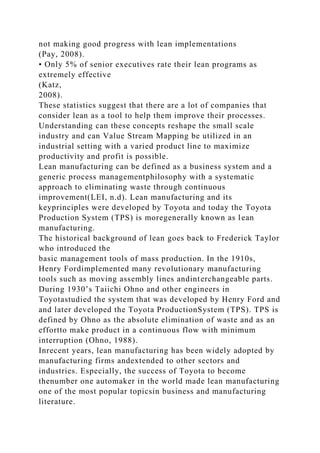 not making good progress with lean implementations
(Pay, 2008).
• Only 5% of senior executives rate their lean programs as
extremely effective
(Katz,
2008).
These statistics suggest that there are a lot of companies that
consider lean as a tool to help them improve their processes.
Understanding can these concepts reshape the small scale
industry and can Value Stream Mapping be utilized in an
industrial setting with a varied product line to maximize
productivity and profit is possible.
Lean manufacturing can be defined as a business system and a
generic process managementphilosophy with a systematic
approach to eliminating waste through continuous
improvement(LEI, n.d). Lean manufacturing and its
keyprinciples were developed by Toyota and today the Toyota
Production System (TPS) is moregenerally known as lean
manufacturing.
The historical background of lean goes back to Frederick Taylor
who introduced the
basic management tools of mass production. In the 1910s,
Henry Fordimplemented many revolutionary manufacturing
tools such as moving assembly lines andinterchangeable parts.
During 1930’s Taiichi Ohno and other engineers in
Toyotastudied the system that was developed by Henry Ford and
and later developed the Toyota ProductionSystem (TPS). TPS is
defined by Ohno as the absolute elimination of waste and as an
effortto make product in a continuous flow with minimum
interruption (Ohno, 1988).
Inrecent years, lean manufacturing has been widely adopted by
manufacturing firms andextended to other sectors and
industries. Especially, the success of Toyota to become
thenumber one automaker in the world made lean manufacturing
one of the most popular topicsin business and manufacturing
literature.
 