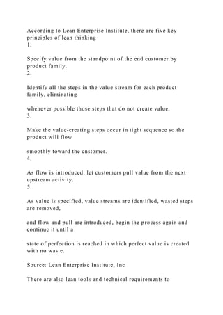 According to Lean Enterprise Institute, there are five key
principles of lean thinking
1.
Specify value from the standpoint of the end customer by
product family.
2.
Identify all the steps in the value stream for each product
family, eliminating
whenever possible those steps that do not create value.
3.
Make the value-creating steps occur in tight sequence so the
product will flow
smoothly toward the customer.
4.
As flow is introduced, let customers pull value from the next
upstream activity.
5.
As value is specified, value streams are identified, wasted steps
are removed,
and flow and pull are introduced, begin the process again and
continue it until a
state of perfection is reached in which perfect value is created
with no waste.
Source: Lean Enterprise Institute, Inc
There are also lean tools and technical requirements to
 