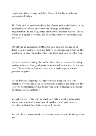 implement these leanprinciples. Some of the lean tools are
summarized below
·
5S: This tool is used to reduce the clutter and inefficiency in the
production or office environment through workplace
organization. It has originated from five Japanese words. These
words in English are Sort, Set in order, Shine, Standardize and
Sustain.
·
SMED set up reduction: SMED (Single minute exchange of
dies) is a method to eliminate delays in changeover times on the
machines in order to reduce the lead time and improve the flow.
·
Cellular manufacturing: It can be described as a manufacturing
system where a family of parts is produced in one cell or on one
line. The machines that are required to make a product are
grouped together.
·
Value Stream Mapping: A value stream mapping is a lean
enterprise technique used to document, analyze and improve the
flow of information or materials required to produce a product
or service for a customer.
·
Visual control: This tool is used to create a work environment
where quick visual inspection of products and processes is
possible without detailed audits and checks.
·
Kaizen: It is a concept of continuous improvement in the system
and
 