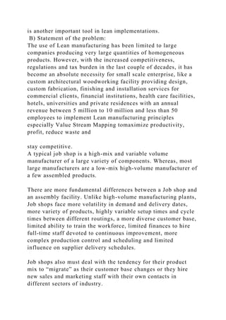 is another important tool in lean implementations.
B) Statement of the problem:
The use of Lean manufacturing has been limited to large
companies producing very large quantities of homogeneous
products. However, with the increased competitiveness,
regulations and tax burden in the last couple of decades, it has
become an absolute necessity for small scale enterprise, like a
custom architectural woodworking facility providing design,
custom fabrication, finishing and installation services for
commercial clients, financial institutions, health care facilities,
hotels, universities and private residences with an annual
revenue between 5 million to 10 million and less than 50
employees to implement Lean manufacturing principles
especially Value Stream Mapping tomaximize productivity,
profit, reduce waste and
stay competitive.
A typical job shop is a high-mix and variable volume
manufacturer of a large variety of components. Whereas, most
large manufacturers are a low-mix high-volume manufacturer of
a few assembled products.
There are more fundamental differences between a Job shop and
an assembly facility. Unlike high-volume manufacturing plants,
Job shops face more volatility in demand and delivery dates,
more variety of products, highly variable setup times and cycle
times between different routings, a more diverse customer base,
limited ability to train the workforce, limited finances to hire
full-time staff devoted to continuous improvement, more
complex production control and scheduling and limited
influence on supplier delivery schedules.
Job shops also must deal with the tendency for their product
mix to “migrate” as their customer base changes or they hire
new sales and marketing staff with their own contacts in
different sectors of industry.
 