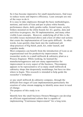So it has become imperative for small manufacturers, find ways
to reduce waste and improve efficiency. Lean concepts are one
of the ways to do it.
It is easy to take employees through the basic methodologies,
motions, and tools of lean and put in place white boards,
performance charts, daily gemba walks, formal teams, acrylic
folders mounted on the white boards for A3, quality, data and
activities-in-progress, the 5S implementation, and many other
visible Lean concepts. However, underlying all of this is the
invisible issues mentioned above and a host of other real actions
that create the implementation of Lean quite difficult. In other
words, Lean quickly slips back into the traditional job
shop practices of big batch, push, kit, order launch, and
expedite mode.
Most companies can benefit from the introduction of Lean as an
organizational tool for productivity improvement. The
researcher works in a small millwork & cabinetry plant as a
Process Engineer. While working, he learned the
manufacturingprocess and saw many opportunities for
improvement in every aspect of the business. Thecompany
appears to be representative of so many small millwork &
cabinetry shops that desperately needchange, but have no idea
where to begin. This research is intended to help guide the
reseacher’s workplace
or any small millwork & cabinetry company, through the
difficult first stages of Lean implementation,particularly the
creation of value stream mapping to identify areas most in need
of change.
The purpose of this study is to
•
Identify how the small business Owners/Managers can develop
an efficient organizational culture that is capable of
implementing “Continuous Improvement” for a long term.
 