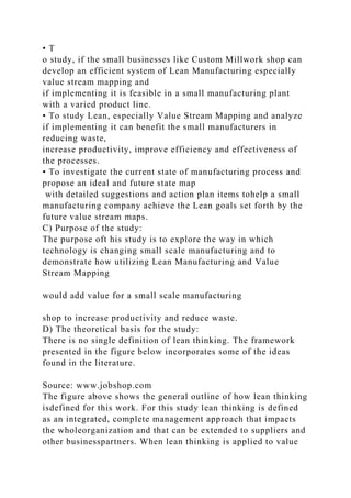 • T
o study, if the small businesses like Custom Millwork shop can
develop an efficient system of Lean Manufacturing especially
value stream mapping and
if implementing it is feasible in a small manufacturing plant
with a varied product line.
• To study Lean, especially Value Stream Mapping and analyze
if implementing it can benefit the small manufacturers in
reducing waste,
increase productivity, improve efficiency and effectiveness of
the processes.
• To investigate the current state of manufacturing process and
propose an ideal and future state map
with detailed suggestions and action plan items tohelp a small
manufacturing company achieve the Lean goals set forth by the
future value stream maps.
C) Purpose of the study:
The purpose oft his study is to explore the way in which
technology is changing small scale manufacturing and to
demonstrate how utilizing Lean Manufacturing and Value
Stream Mapping
would add value for a small scale manufacturing
shop to increase productivity and reduce waste.
D) The theoretical basis for the study:
There is no single definition of lean thinking. The framework
presented in the figure below incorporates some of the ideas
found in the literature.
Source: www.jobshop.com
The figure above shows the general outline of how lean thinking
isdefined for this work. For this study lean thinking is defined
as an integrated, complete management approach that impacts
the wholeorganization and that can be extended to suppliers and
other businesspartners. When lean thinking is applied to value
 