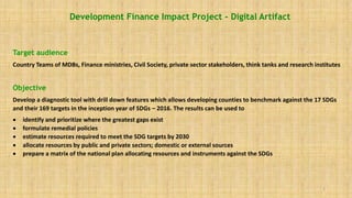 1
Development Finance Impact Project – Digital Artifact
Target audience
Country Teams of MDBs, Finance ministries, Civil Society, private sector stakeholders, think tanks and research institutes
Objective
Develop a diagnostic tool with drill down features which allows developing counties to benchmark against the 17 SDGs
and their 169 targets in the inception year of SDGs – 2016. The results can be used to
 identify and prioritize where the greatest gaps exist
 formulate remedial policies
 estimate resources required to meet the SDG targets by 2030
 allocate resources by public and private sectors; domestic or external sources
 prepare a matrix of the national plan allocating resources and instruments against the SDGs
 