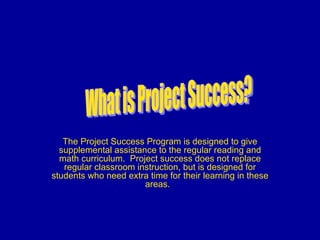 The Project Success Program is designed to give supplemental assistance to the regular reading and math curriculum.  Project success does not replace regular classroom instruction, but is designed for students who need extra time for their learning in these areas.  What is Project Success? 