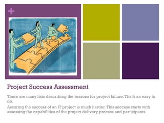 +
Project Success Assessment
There are many lists describing the reasons for project failure.That’s an easy to
do.
Assuring the success of an IT project is much harder.This success starts with
assessing the capabilities of the project delivery process and participants
 
