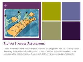 +
Project Success Assessment
There are many lists describing the reasons for project failure.That’s easy to do.
Assuring the success of an IT project is much harder.This success starts with
assessing the capabilities of the project delivery process and participants
 