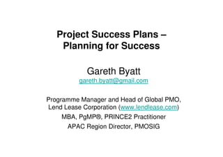 Project Success Plans –
    Planning for Success

            Gareth Byatt
          gareth.byatt@gmail.com


Programme Manager and Head of Global PMO,
Lend Lease Corporation (www.lendlease.com)
    MBA, PgMP®, PRINCE2 Practitioner
      APAC Region Director, PMOSIG
 