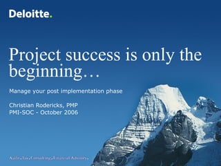 1 Project success © Deloitte & Touche LLP and affiliated entities.
Project success is only the
beginning…
Manage your post implementation phase
Christian Rodericks, PMP
PMI-SOC - October 2006
 