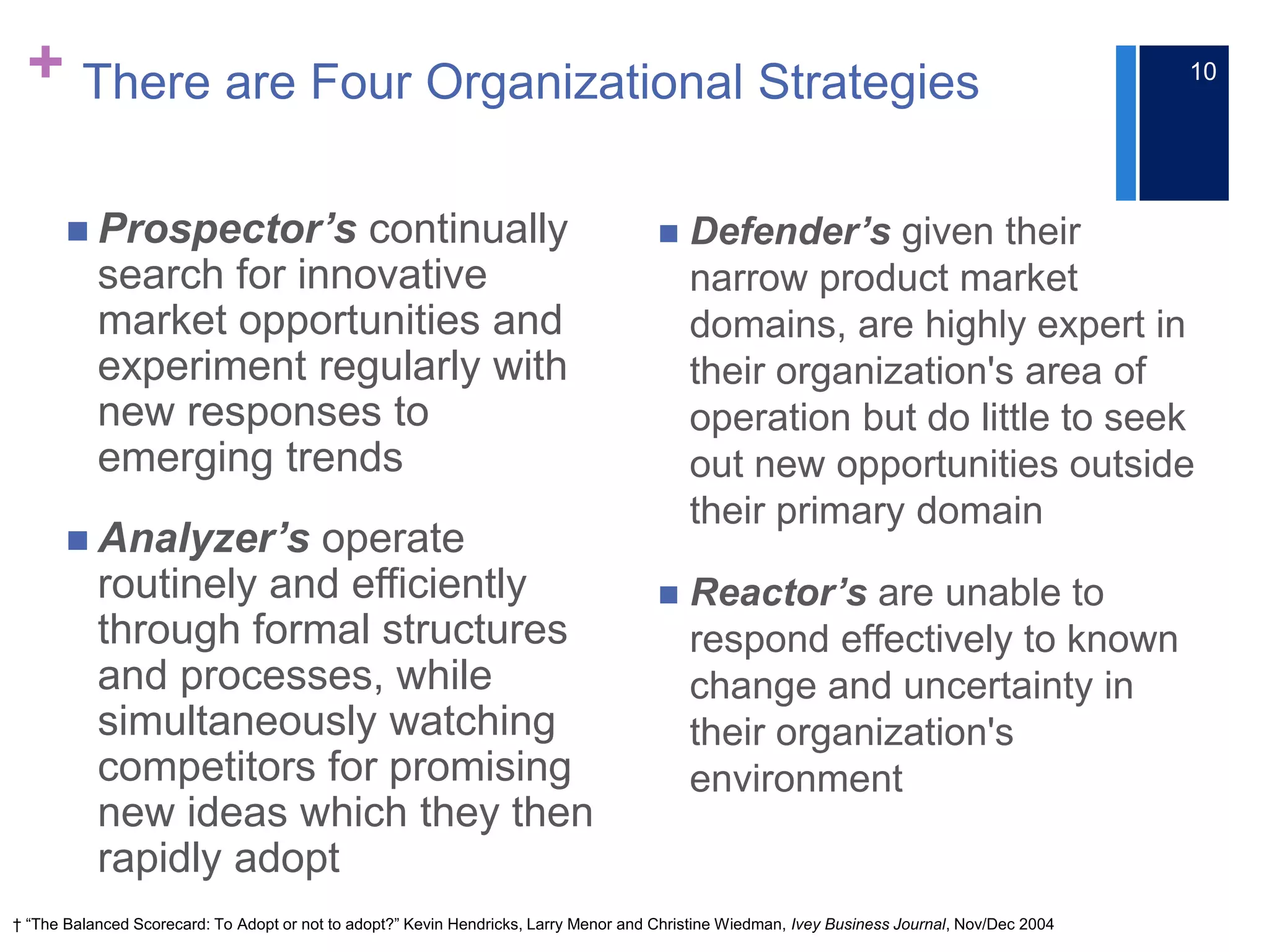 + There are Four Organizational Strategies
 Prospector’s continually
search for innovative
market opportunities and
experiment regularly with
new responses to
emerging trends
 Analyzer’s operate
routinely and efficiently
through formal structures
and processes, while
simultaneously watching
competitors for promising
new ideas which they then
rapidly adopt
 Defender’s given their
narrow product market
domains, are highly expert in
their organization's area of
operation but do little to seek
out new opportunities outside
their primary domain
 Reactor’s are unable to
respond effectively to known
change and uncertainty in
their organization's
environment
† “The Balanced Scorecard: To Adopt or not to adopt?” Kevin Hendricks, Larry Menor and Christine Wiedman, Ivey Business Journal, Nov/Dec 2004
10
 