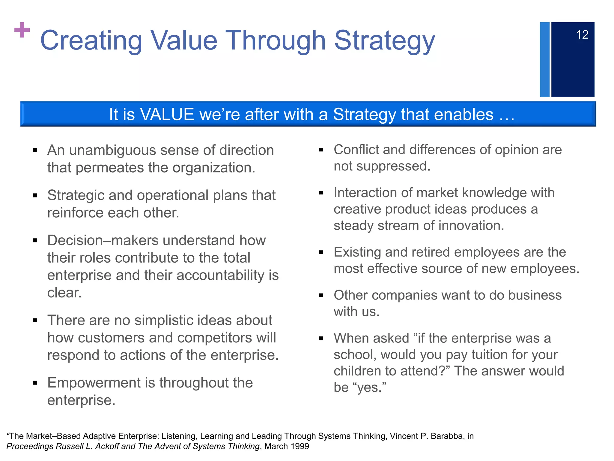 + Creating Value Through Strategy
 An unambiguous sense of direction
that permeates the organization.
 Strategic and operational plans that
reinforce each other.
 Decision–makers understand how
their roles contribute to the total
enterprise and their accountability is
clear.
 There are no simplistic ideas about
how customers and competitors will
respond to actions of the enterprise.
 Empowerment is throughout the
enterprise.
 Conflict and differences of opinion are
not suppressed.
 Interaction of market knowledge with
creative product ideas produces a
steady stream of innovation.
 Existing and retired employees are the
most effective source of new employees.
 Other companies want to do business
with us.
 When asked “if the enterprise was a
school, would you pay tuition for your
children to attend?” The answer would
be “yes.”
“The Market–Based Adaptive Enterprise: Listening, Learning and Leading Through Systems Thinking, Vincent P. Barabba, in
Proceedings Russell L. Ackoff and The Advent of Systems Thinking, March 1999
It is VALUE we’re after with a Strategy that enables …
12
 