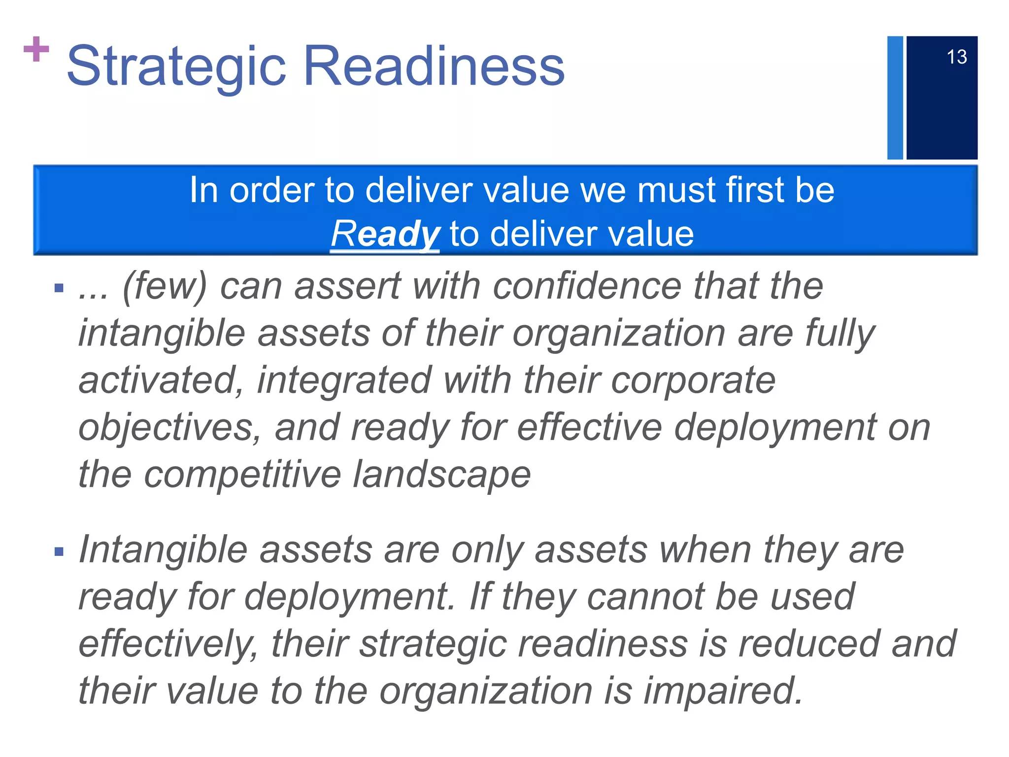 + Strategic Readiness
 ... (few) can assert with confidence that the
intangible assets of their organization are fully
activated, integrated with their corporate
objectives, and ready for effective deployment on
the competitive landscape
 Intangible assets are only assets when they are
ready for deployment. If they cannot be used
effectively, their strategic readiness is reduced and
their value to the organization is impaired.
In order to deliver value we must first be
Ready to deliver value
13
 