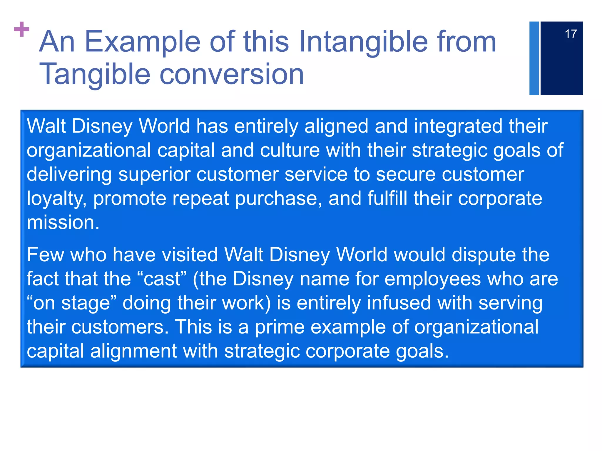 + An Example of this Intangible from
Tangible conversion
17
Walt Disney World has entirely aligned and integrated their
organizational capital and culture with their strategic goals of
delivering superior customer service to secure customer
loyalty, promote repeat purchase, and fulfill their corporate
mission.
Few who have visited Walt Disney World would dispute the
fact that the “cast” (the Disney name for employees who are
“on stage” doing their work) is entirely infused with serving
their customers. This is a prime example of organizational
capital alignment with strategic corporate goals.
 