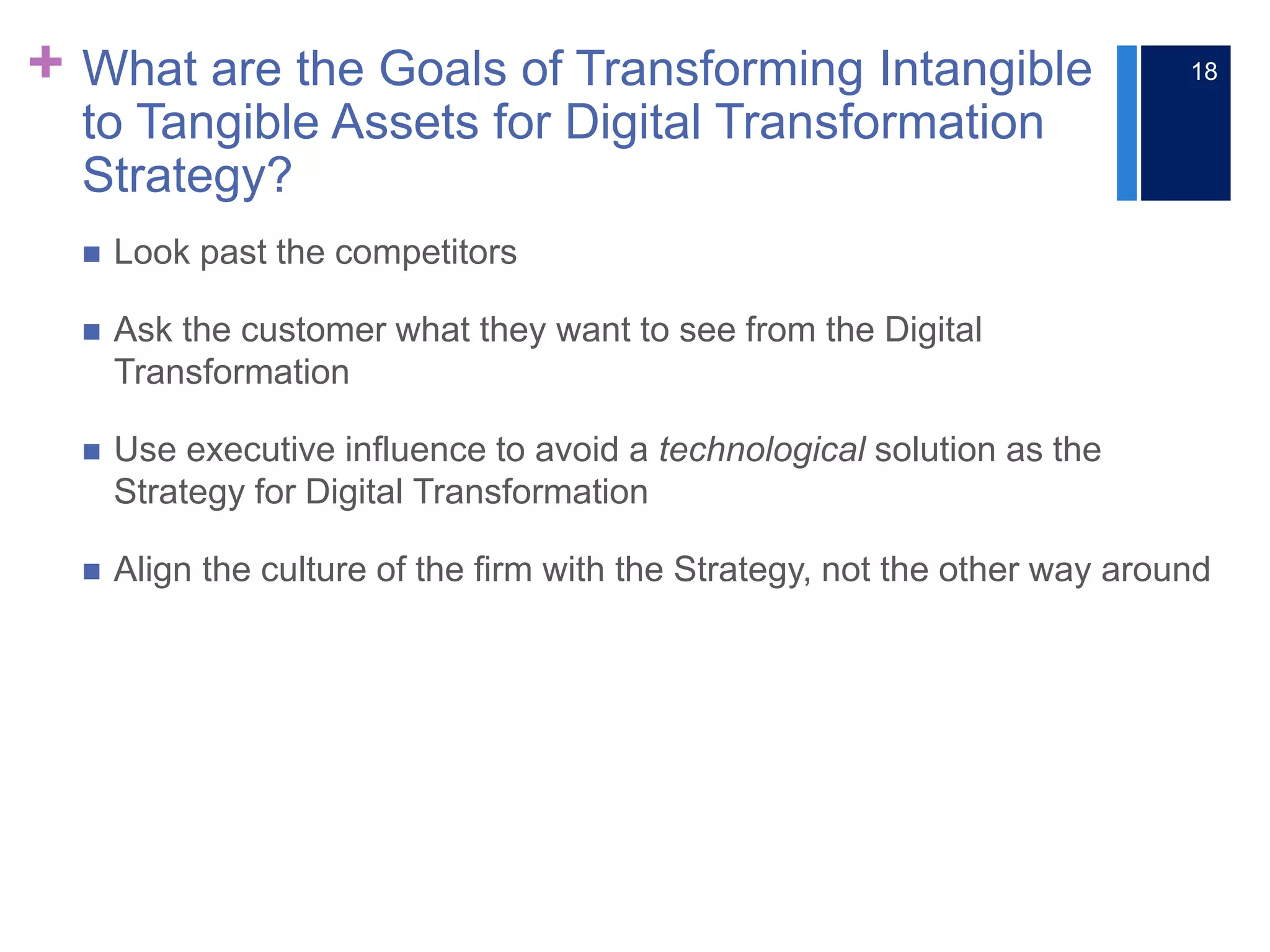 + What are the Goals of Transforming Intangible
to Tangible Assets for Digital Transformation
Strategy?
 Look past the competitors
 Ask the customer what they want to see from the Digital
Transformation
 Use executive influence to avoid a technological solution as the
Strategy for Digital Transformation
 Align the culture of the firm with the Strategy, not the other way around
18
 