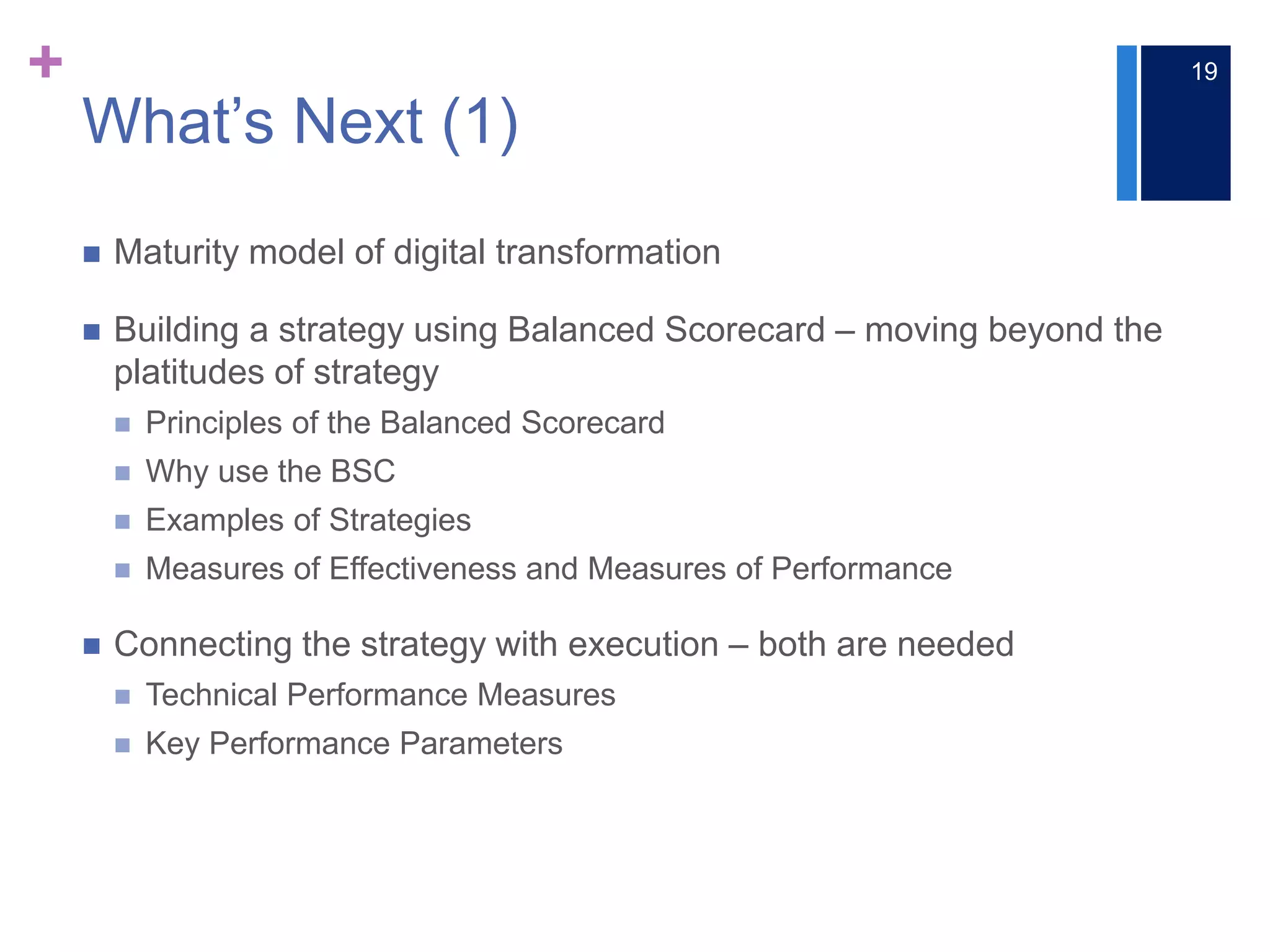 +
What’s Next (1)
 Maturity model of digital transformation
 Building a strategy using Balanced Scorecard – moving beyond the
platitudes of strategy
 Principles of the Balanced Scorecard
 Why use the BSC
 Examples of Strategies
 Measures of Effectiveness and Measures of Performance
 Connecting the strategy with execution ‒ both are needed
 Technical Performance Measures
 Key Performance Parameters
19
 