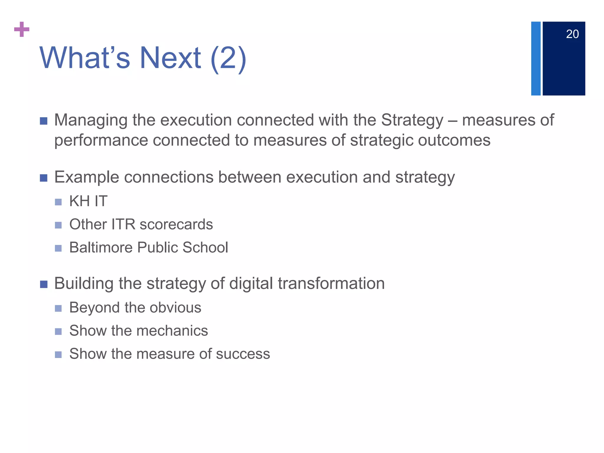 +
What’s Next (2)
 Managing the execution connected with the Strategy ‒ measures of
performance connected to measures of strategic outcomes
 Example connections between execution and strategy
 KH IT
 Other ITR scorecards
 Baltimore Public School
 Building the strategy of digital transformation
 Beyond the obvious
 Show the mechanics
 Show the measure of success
20
 