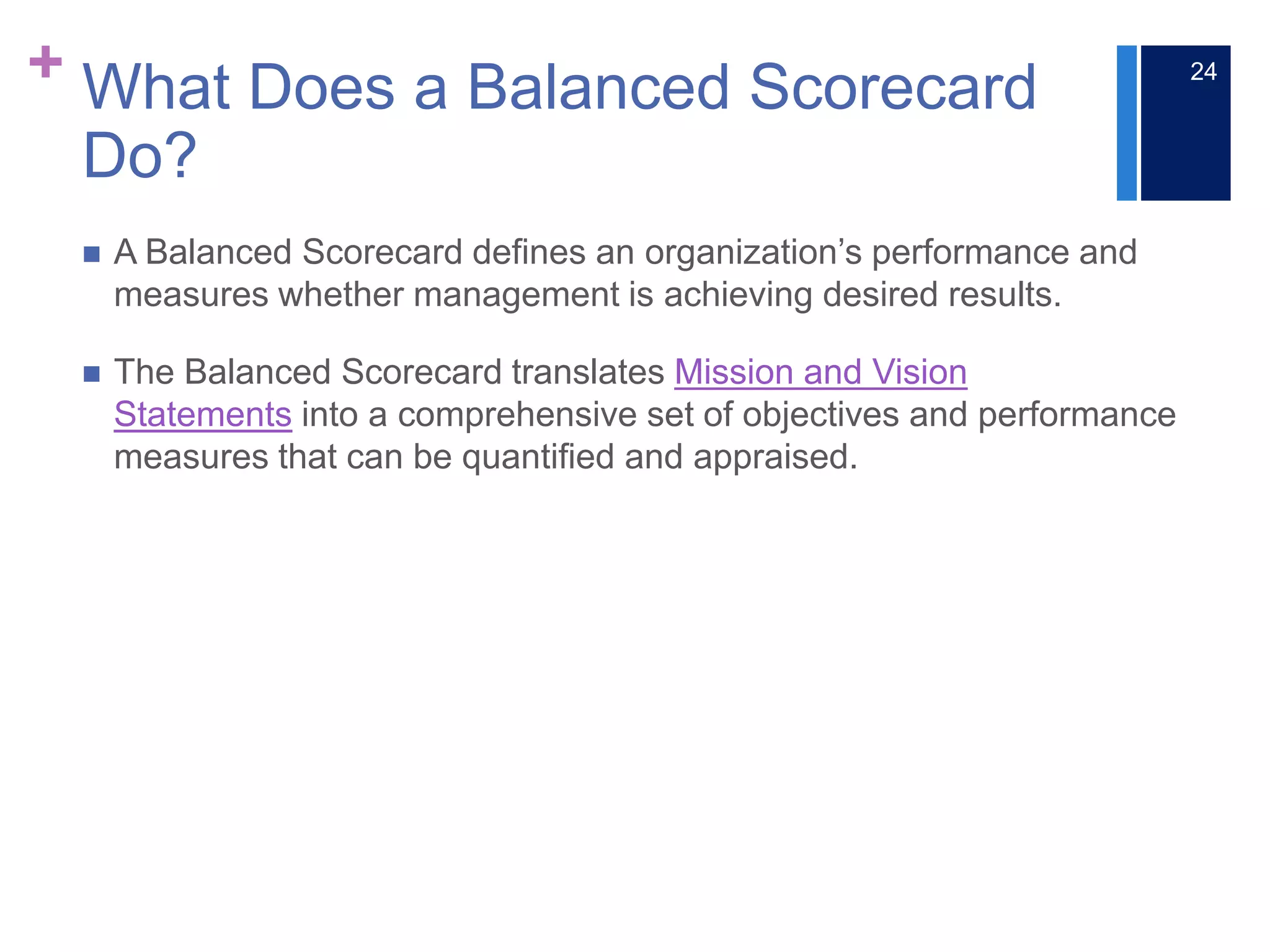 + What Does a Balanced Scorecard
Do?
 A Balanced Scorecard defines an organization’s performance and
measures whether management is achieving desired results.
 The Balanced Scorecard translates Mission and Vision
Statements into a comprehensive set of objectives and performance
measures that can be quantified and appraised.
24
 