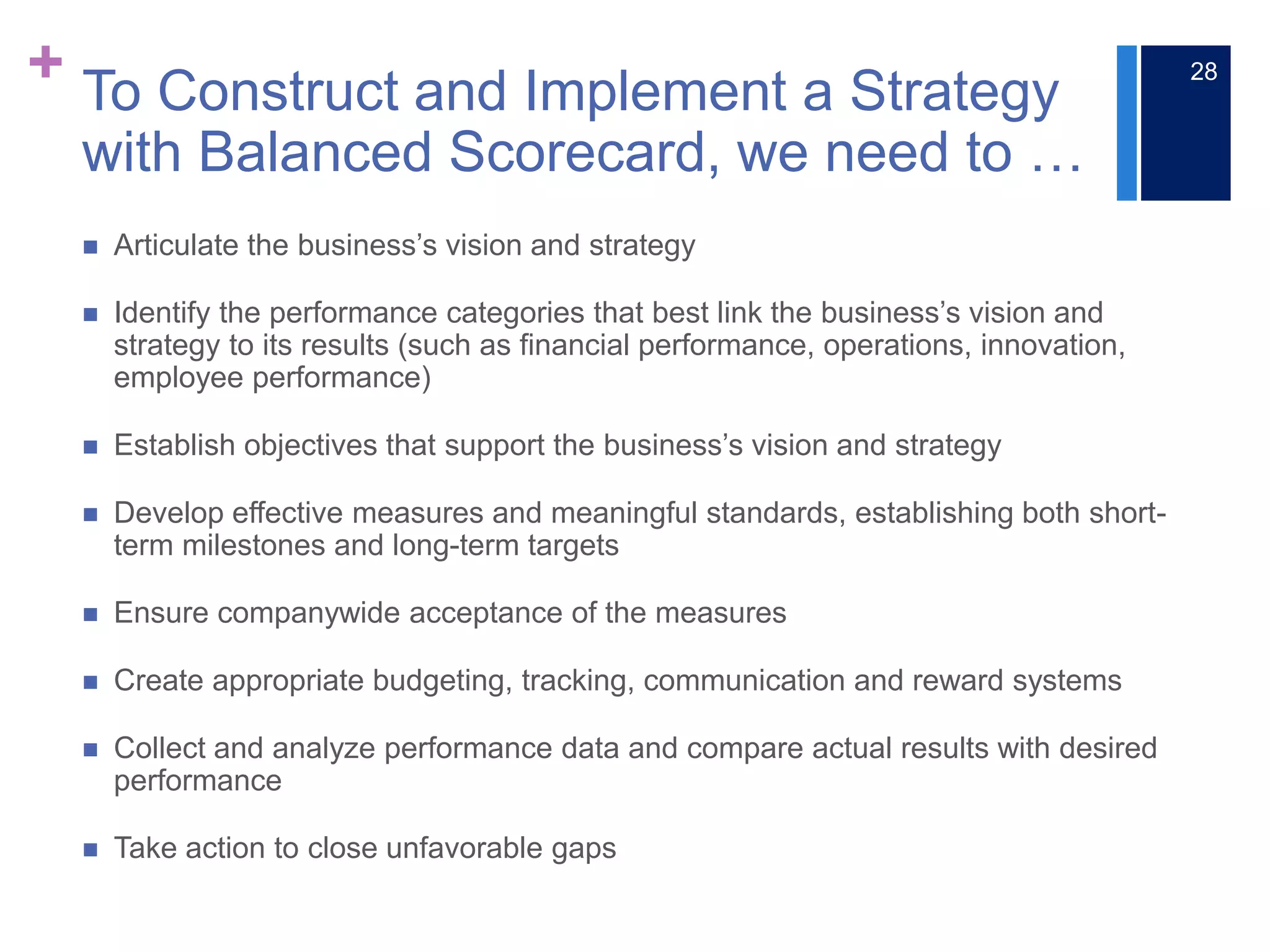 + To Construct and Implement a Strategy
with Balanced Scorecard, we need to …
 Articulate the business’s vision and strategy
 Identify the performance categories that best link the business’s vision and
strategy to its results (such as financial performance, operations, innovation,
employee performance)
 Establish objectives that support the business’s vision and strategy
 Develop effective measures and meaningful standards, establishing both short-
term milestones and long-term targets
 Ensure companywide acceptance of the measures
 Create appropriate budgeting, tracking, communication and reward systems
 Collect and analyze performance data and compare actual results with desired
performance
 Take action to close unfavorable gaps
28
 