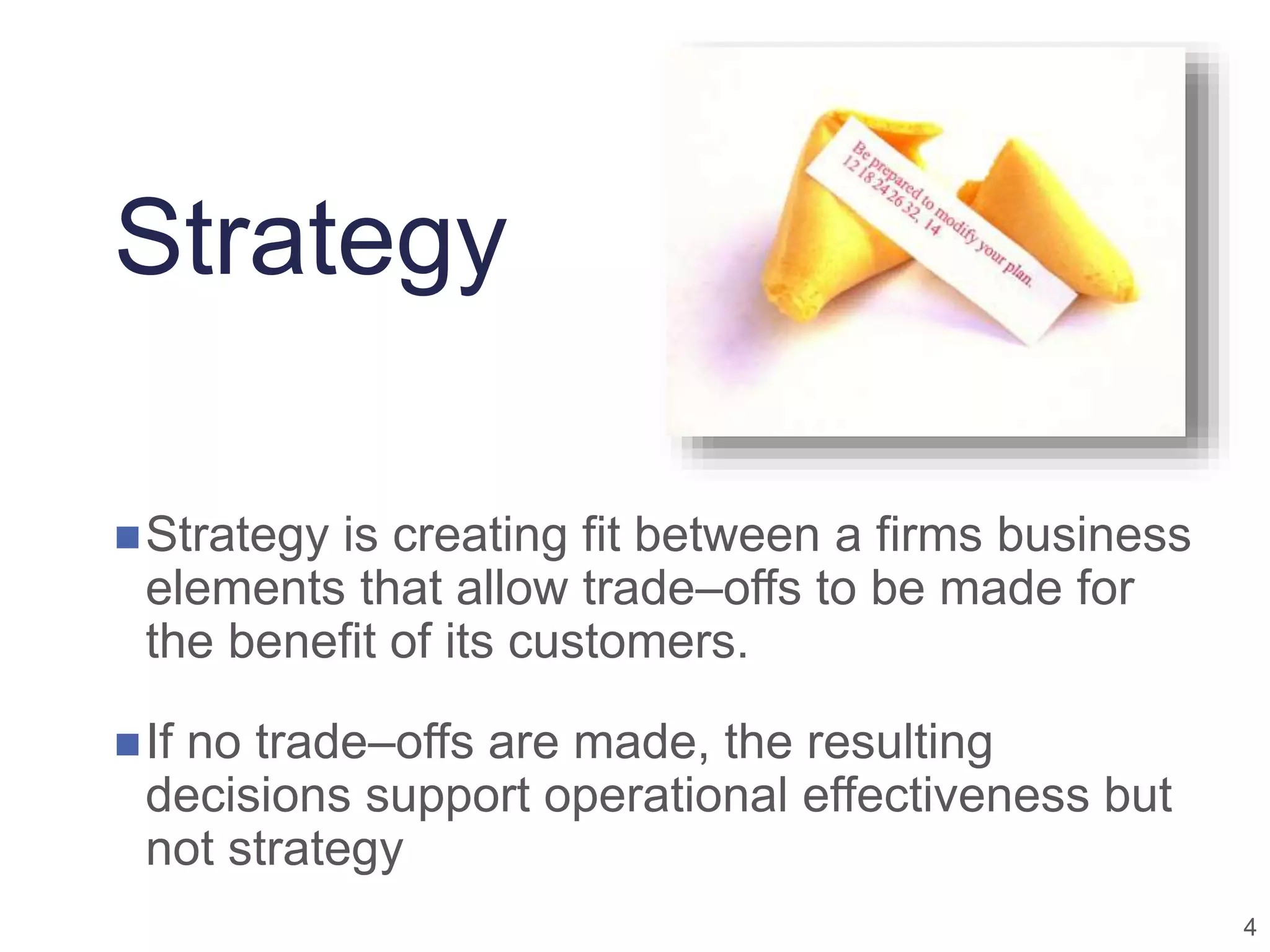 4
Strategy
Strategy is creating fit between a firms business
elements that allow trade–offs to be made for
the benefit of its customers.
If no trade–offs are made, the resulting
decisions support operational effectiveness but
not strategy
 