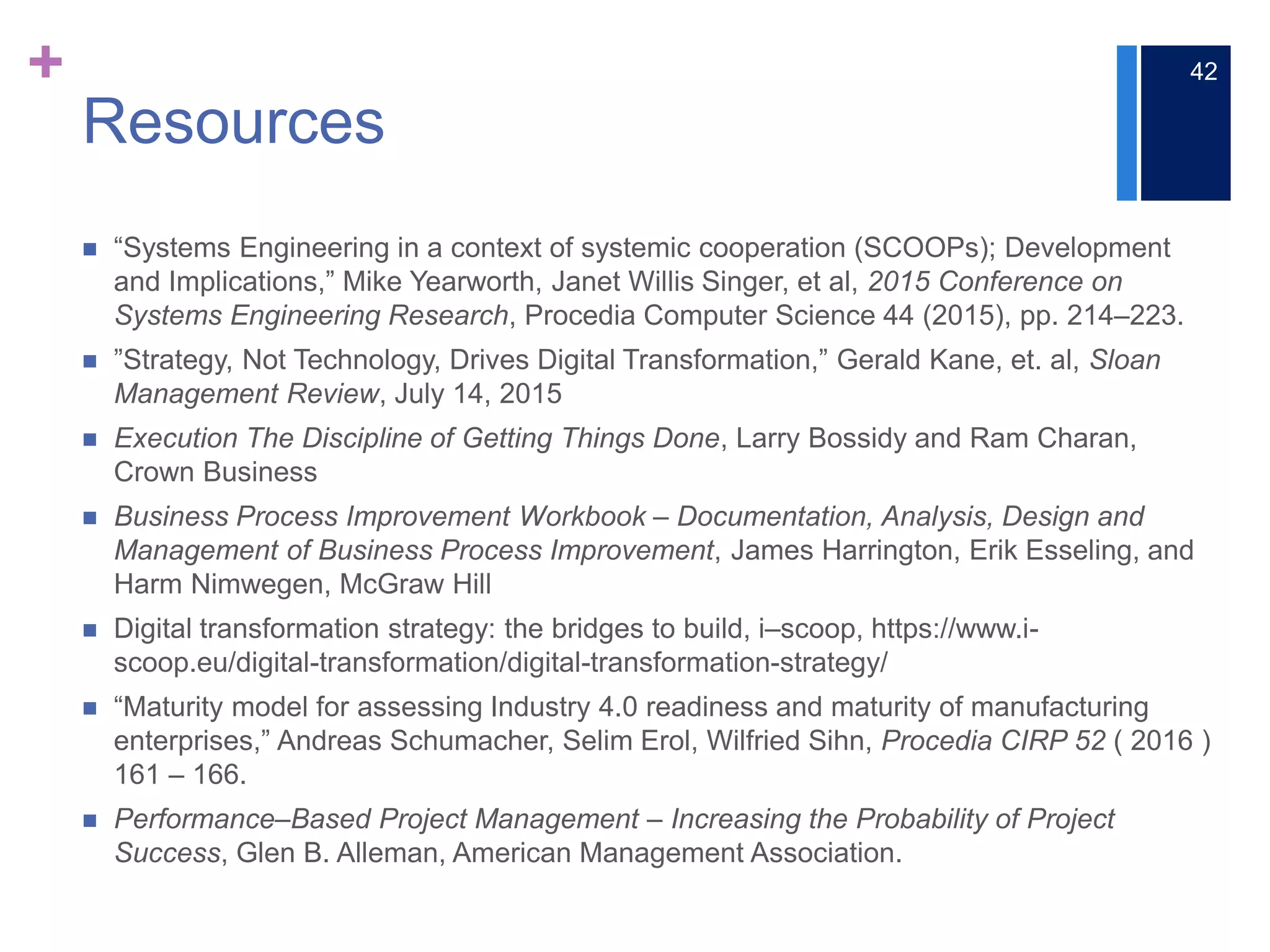 +
Resources
 “Systems Engineering in a context of systemic cooperation (SCOOPs); Development
and Implications,” Mike Yearworth, Janet Willis Singer, et al, 2015 Conference on
Systems Engineering Research, Procedia Computer Science 44 (2015), pp. 214‒223.
 ”Strategy, Not Technology, Drives Digital Transformation,” Gerald Kane, et. al, Sloan
Management Review, July 14, 2015
 Execution The Discipline of Getting Things Done, Larry Bossidy and Ram Charan,
Crown Business
 Business Process Improvement Workbook ‒ Documentation, Analysis, Design and
Management of Business Process Improvement, James Harrington, Erik Esseling, and
Harm Nimwegen, McGraw Hill
 Digital transformation strategy: the bridges to build, i‒scoop, https://www.i-
scoop.eu/digital-transformation/digital-transformation-strategy/
 “Maturity model for assessing Industry 4.0 readiness and maturity of manufacturing
enterprises,” Andreas Schumacher, Selim Erol, Wilfried Sihn, Procedia CIRP 52 ( 2016 )
161 – 166.
 Performance‒Based Project Management ‒ Increasing the Probability of Project
Success, Glen B. Alleman, American Management Association.
42
 