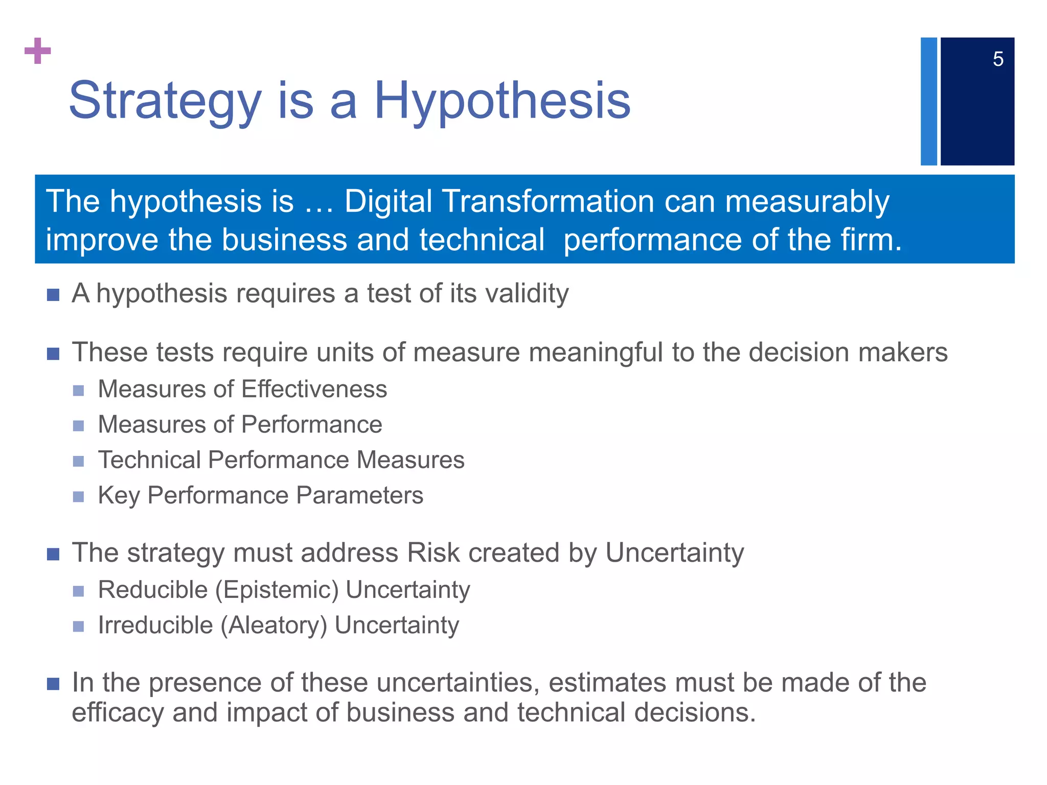 +
 A hypothesis requires a test of its validity
 These tests require units of measure meaningful to the decision makers
 Measures of Effectiveness
 Measures of Performance
 Technical Performance Measures
 Key Performance Parameters
 The strategy must address Risk created by Uncertainty
 Reducible (Epistemic) Uncertainty
 Irreducible (Aleatory) Uncertainty
 In the presence of these uncertainties, estimates must be made of the
efficacy and impact of business and technical decisions.
The hypothesis is … Digital Transformation can measurably
improve the business and technical performance of the firm.
Strategy is a Hypothesis
5
 