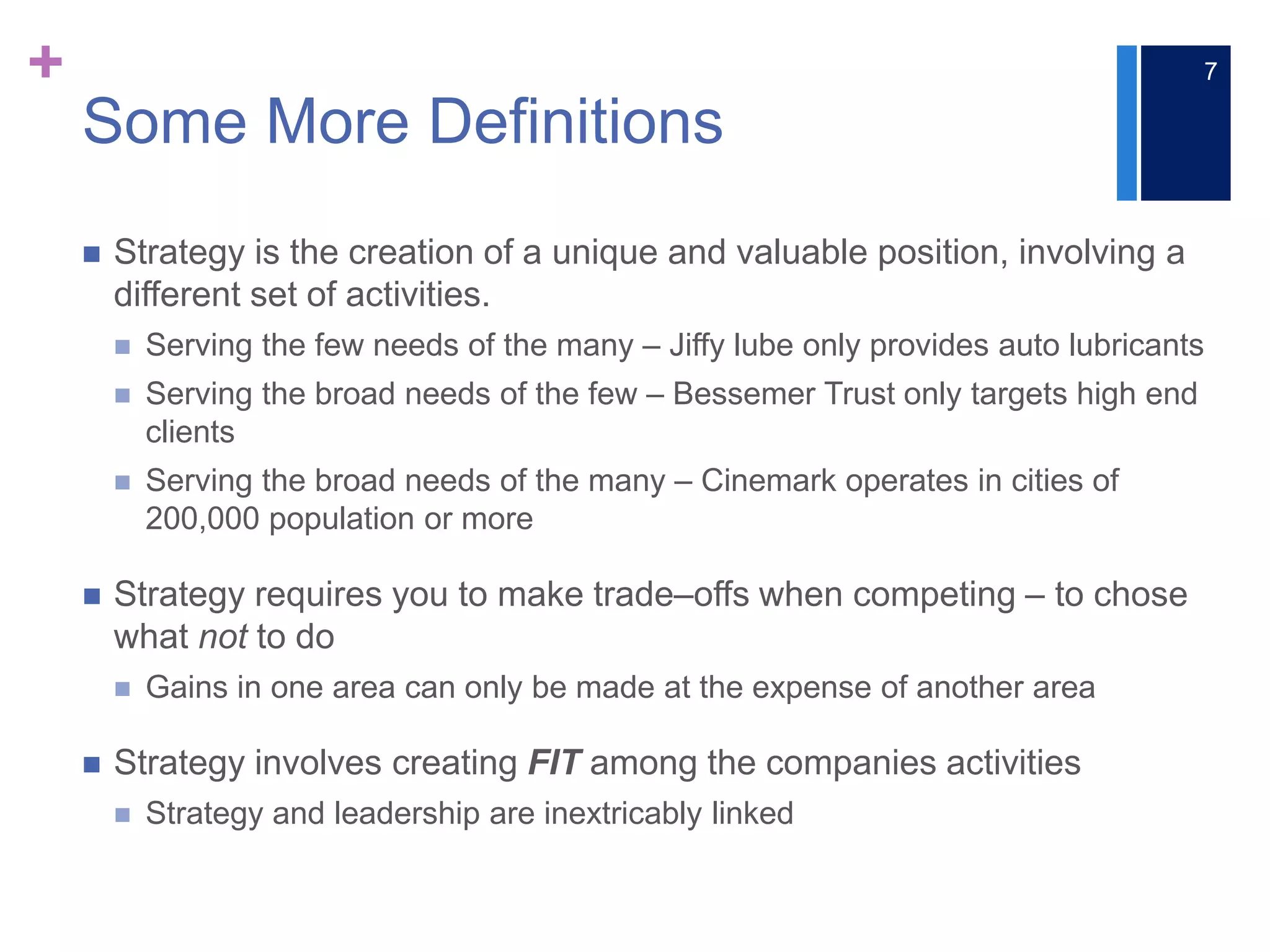 +
Some More Definitions
 Strategy is the creation of a unique and valuable position, involving a
different set of activities.
 Serving the few needs of the many ‒ Jiffy lube only provides auto lubricants
 Serving the broad needs of the few ‒ Bessemer Trust only targets high end
clients
 Serving the broad needs of the many ‒ Cinemark operates in cities of
200,000 population or more
 Strategy requires you to make trade‒offs when competing ‒ to chose
what not to do
 Gains in one area can only be made at the expense of another area
 Strategy involves creating FIT among the companies activities
 Strategy and leadership are inextricably linked
7
 