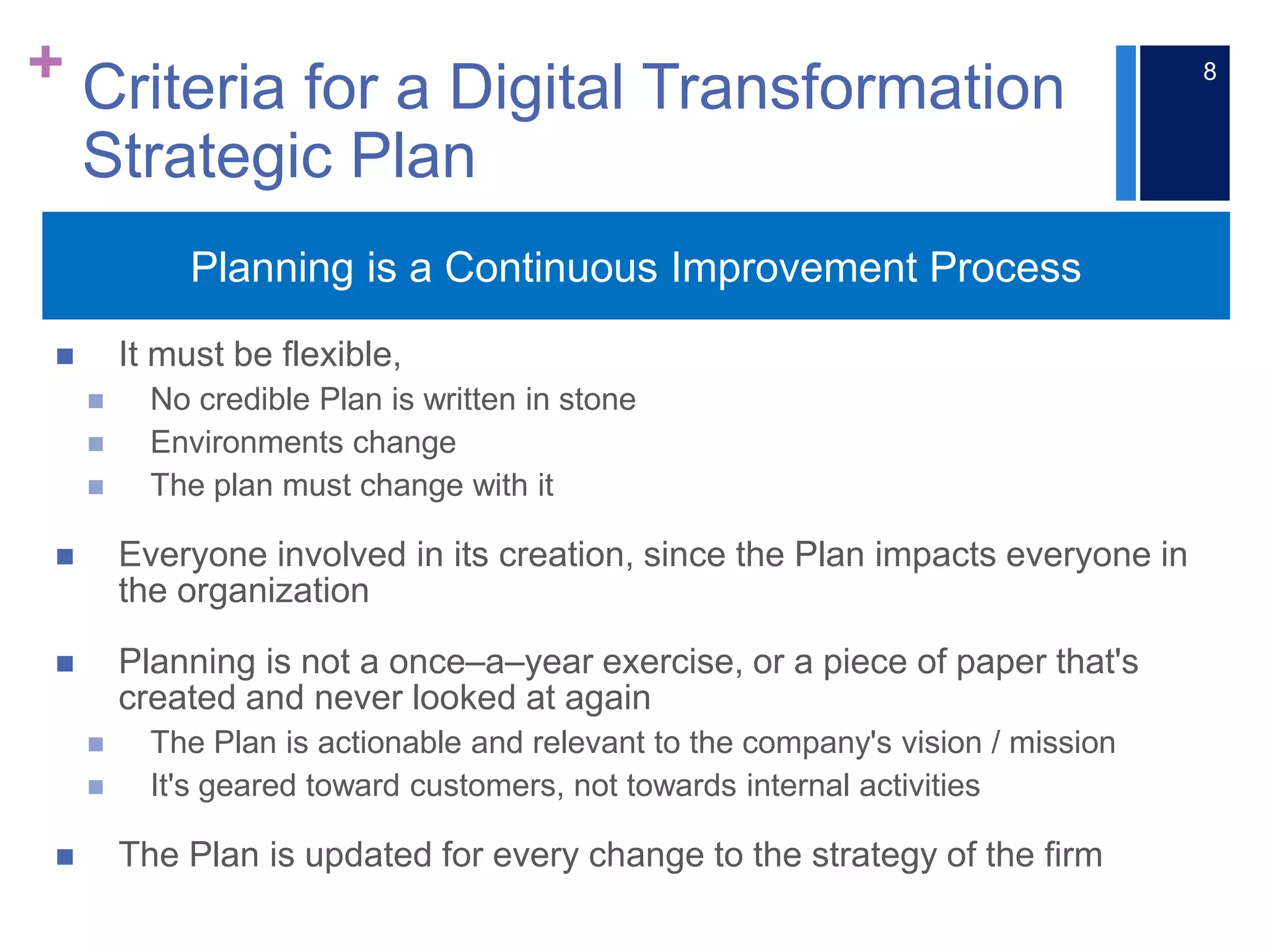 +
 It must be flexible,
 No credible Plan is written in stone
 Environments change
 The plan must change with it
 Everyone involved in its creation, since the Plan impacts everyone in
the organization
 Planning is not a once–a–year exercise, or a piece of paper that's
created and never looked at again
 The Plan is actionable and relevant to the company's vision / mission
 It's geared toward customers, not towards internal activities
 The Plan is updated for every change to the strategy of the firm
Planning is a Continuous Improvement Process
Criteria for a Digital Transformation
Strategic Plan
8
 