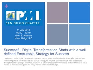 +
Successful Digital Transformation Starts with a well
defined Executable Strategy for Success
Leading successful Digital Transformation projects can not be successful without a Strategy for their success.
This briefing shows how to develop and apply a Strategy for Program Success through clear and concise
descriptions of the strategic outcomes, Measures of Effectiveness and Performances, and identification of Value
needed to meet business goals in a timely manner for the needed budget.
1
11 July 2018
09:10 – 10:10
Glen B. Alleman
Niwot Ridge LLC
 