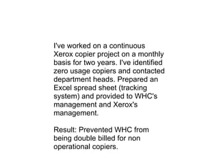 I've worked on a continuous Xerox copier project on a monthly basis for two years. I've identified zero usage copiers and contacted department heads. Prepared an Excel spread sheet (tracking system) and provided to WHC's management and Xerox's management. Result: Prevented WHC from being double billed for non operational copiers. 