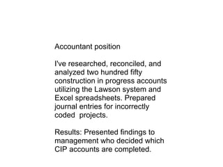 Accountant position I've researched, reconciled, and analyzed two hundred fifty construction in progress accounts utilizing the Lawson system and Excel spreadsheets. Prepared journal entries for incorrectly coded  projects. Results: Presented findings to management who decided which CIP accounts are completed.   