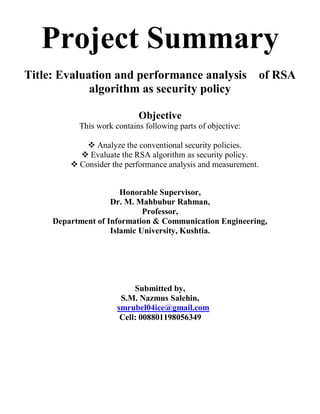 Project Summary
Title: Evaluation and performance analysis of RSA
algorithm as security policy
Objective
This work contains following parts of objective:
 Analyze the conventional security policies.
 Evaluate the RSA algorithm as security policy.
 Consider the performance analysis and measurement.
Honorable Supervisor,
Dr. M. Mahbubur Rahman,
Professor,
Department of Information & Communication Engineering,
Islamic University, Kushtia.
Submitted by,
S.M. Nazmus Salehin,
smrubel04ice@gmail.com
Cell: 008801198056349
 