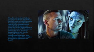 When his twin brother is killed, a
paraplegic ex-Marine, Jake Sully, is
recruited to aid an expedition on the
distant jungle moon of Pandora.
Only his DNA will bond with the
alien hybrid body known as an
Avatar. His Avatar allows humans to
breathe the toxic air. With orders to
infiltrate the Na’vi, Jake finds
himself falling in love with the
native girl, Neytiri, and
complications soon ensue. Jake
must choose a side; will he complete
his mission or fight for his new
family?
 