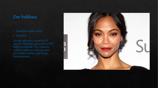 Zoe Saldana
• Guardians of the Galaxy
• Star Trek
Zoe has played in several Sci-Fi
movies which have grossed over $11
billion worldwide. Zoe connects
with her audience with a genuine
personality and her captivating
determination.
 