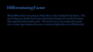 Differentiating Factor
What differentiates my projects from others is the casting for this movie. The
main characters of this movie have all portrayed characters in a Sci-Fi movie
that span back almost forty years. This movie has a very seasoned cast and
crew, so the expectations of success is and very high and were well delivered.
 